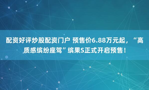 配资好评炒股配资门户 预售价6.88万元起，“高质感缤纷座驾”缤果S正式开启预售！