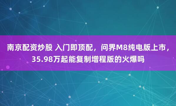 南京配资炒股 入门即顶配，问界M8纯电版上市，35.98万起能复制增程版的火爆吗
