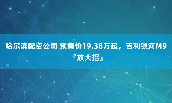 哈尔滨配资公司 预售价19.38万起，吉利银河M9『放大招』
