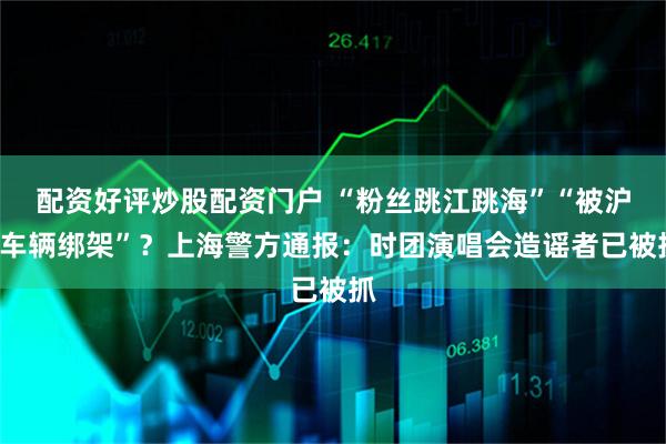 配资好评炒股配资门户 “粉丝跳江跳海”“被沪C车辆绑架”？上海警方通报：时团演唱会造谣者已被抓