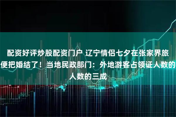 配资好评炒股配资门户 辽宁情侣七夕在张家界旅游顺便把婚结了！当地民政部门：外地游客占领证人数的三成