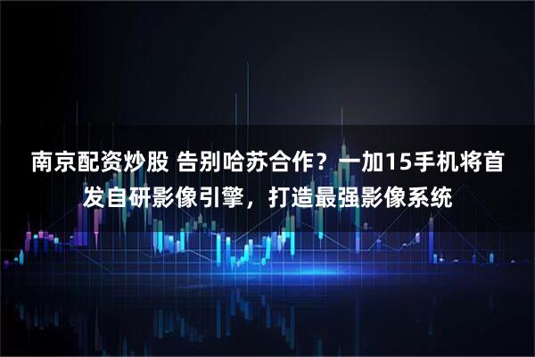南京配资炒股 告别哈苏合作？一加15手机将首发自研影像引擎，打造最强影像系统