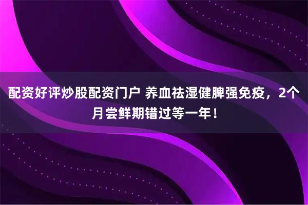 配资好评炒股配资门户 养血祛湿健脾强免疫，2个月尝鲜期错过等一年！