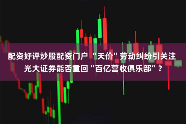 配资好评炒股配资门户 “天价”劳动纠纷引关注 光大证券能否重回“百亿营收俱乐部”？