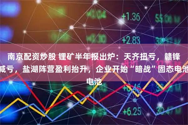 南京配资炒股 锂矿半年报出炉：天齐扭亏，赣锋减亏，盐湖阵营盈利抬升，企业开始“暗战”固态电池