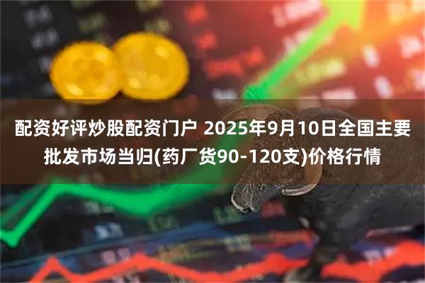配资好评炒股配资门户 2025年9月10日全国主要批发市场当归(药厂货90-120支)价格行情