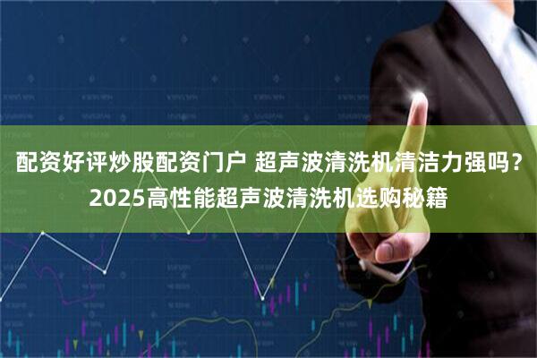 配资好评炒股配资门户 超声波清洗机清洁力强吗？2025高性能超声波清洗机选购秘籍