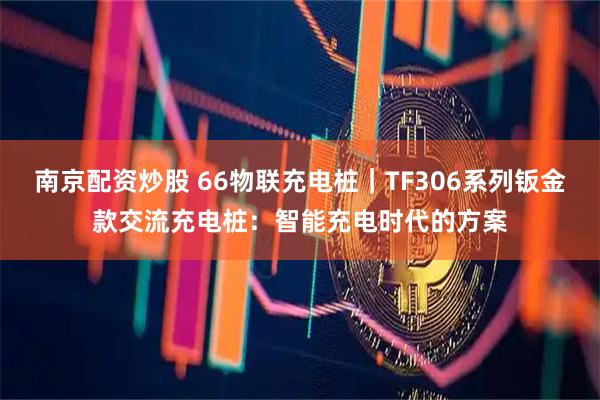南京配资炒股 66物联充电桩｜TF306系列钣金款交流充电桩：智能充电时代的方案