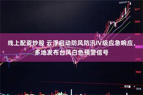 线上配资炒股 云浮启动防风防汛Ⅳ级应急响应，多地发布台风白色预警信号