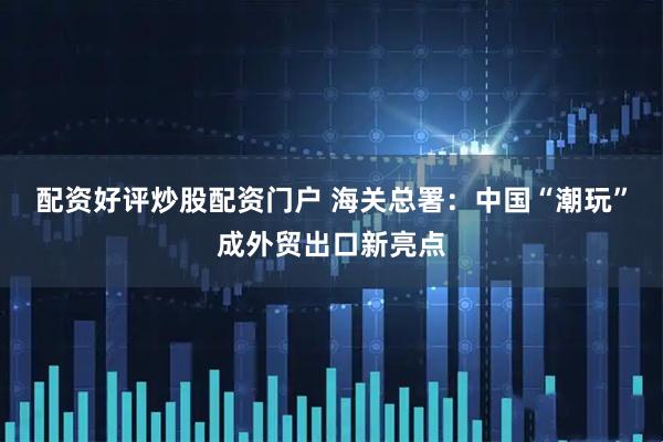 配资好评炒股配资门户 海关总署：中国“潮玩”成外贸出口新亮点