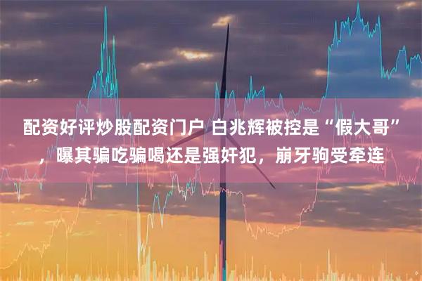 配资好评炒股配资门户 白兆辉被控是“假大哥”，曝其骗吃骗喝还是强奸犯，崩牙驹受牵连