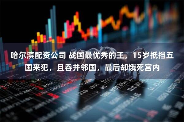 哈尔滨配资公司 战国最优秀的王，15岁抵挡五国来犯，且吞并邻国，最后却饿死宫内