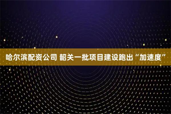 哈尔滨配资公司 韶关一批项目建设跑出“加速度”