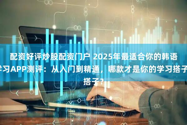 配资好评炒股配资门户 2025年最适合你的韩语学习APP测评：从入门到精通，哪款才是你的学习搭子？
