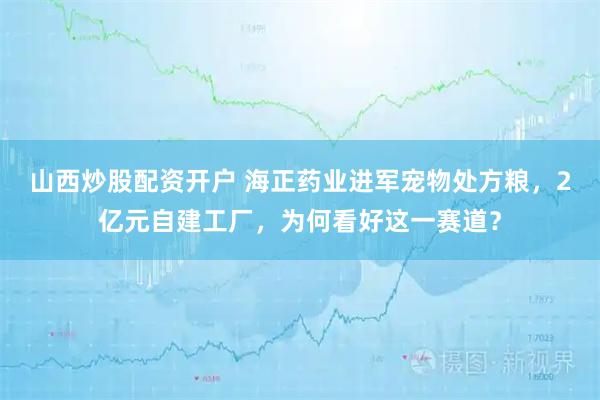 山西炒股配资开户 海正药业进军宠物处方粮，2亿元自建工厂，为何看好这一赛道？