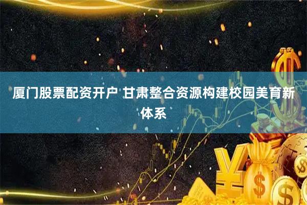 厦门股票配资开户 甘肃整合资源构建校园美育新体系