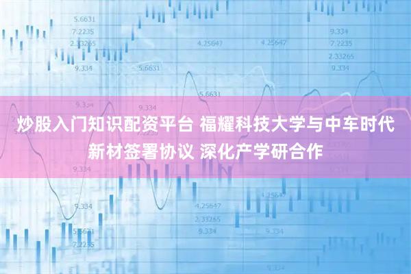 炒股入门知识配资平台 福耀科技大学与中车时代新材签署协议 深化产学研合作