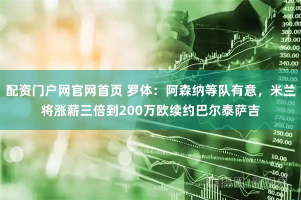 配资门户网官网首页 罗体：阿森纳等队有意，米兰将涨薪三倍到200万欧续约巴尔泰萨吉