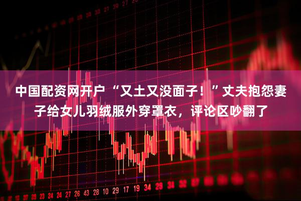 中国配资网开户 “又土又没面子！”丈夫抱怨妻子给女儿羽绒服外穿罩衣，评论区吵翻了