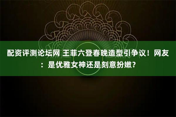 配资评测论坛网 王菲六登春晚造型引争议！网友：是优雅女神还是刻意扮嫩？