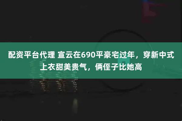 配资平台代理 宣云在690平豪宅过年，穿新中式上衣甜美贵气，俩侄子比她高