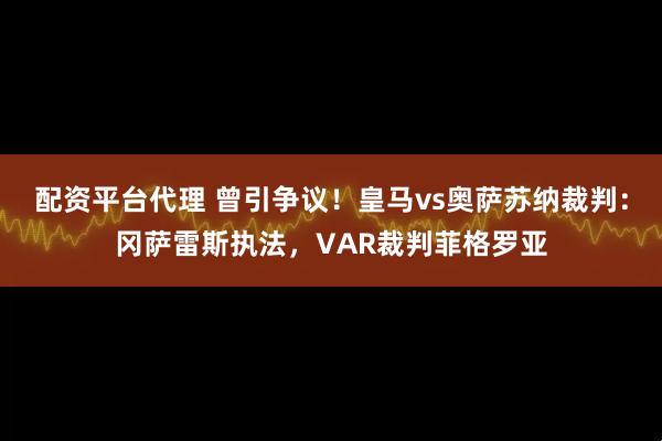 配资平台代理 曾引争议！皇马vs奥萨苏纳裁判：冈萨雷斯执法，VAR裁判菲格罗亚