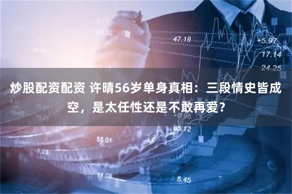 炒股配资配资 许晴56岁单身真相：三段情史皆成空，是太任性还是不敢再爱？