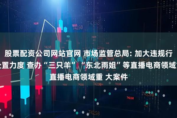 股票配资公司网站官网 市场监管总局: 加大违规行为 监测处置力度 查办“三只羊” “东北雨姐”等直播电商领域重 大案件