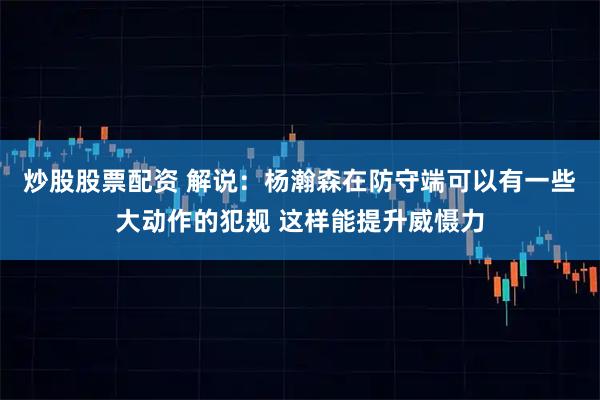 炒股股票配资 解说：杨瀚森在防守端可以有一些大动作的犯规 这样能提升威慑力