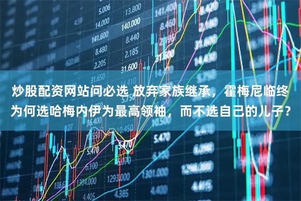 炒股配资网站问必选 放弃家族继承，霍梅尼临终为何选哈梅内伊为最高领袖，而不选自己的儿子？