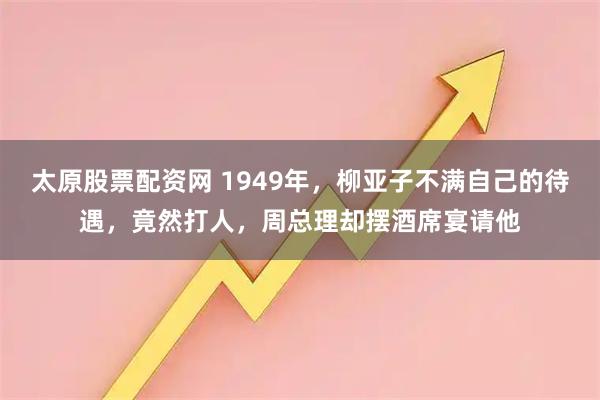 太原股票配资网 1949年，柳亚子不满自己的待遇，竟然打人，周总理却摆酒席宴请他