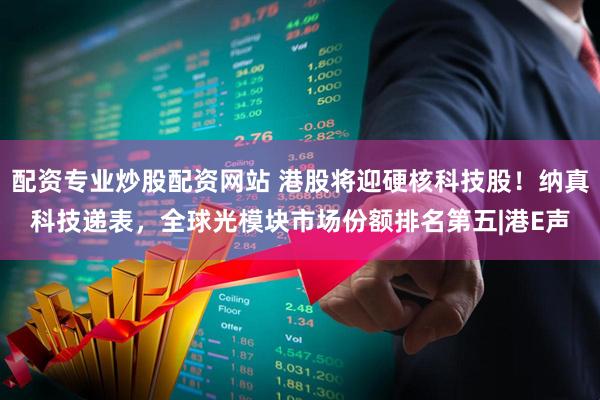 配资专业炒股配资网站 港股将迎硬核科技股！纳真科技递表，全球光模块市场份额排名第五|港E声