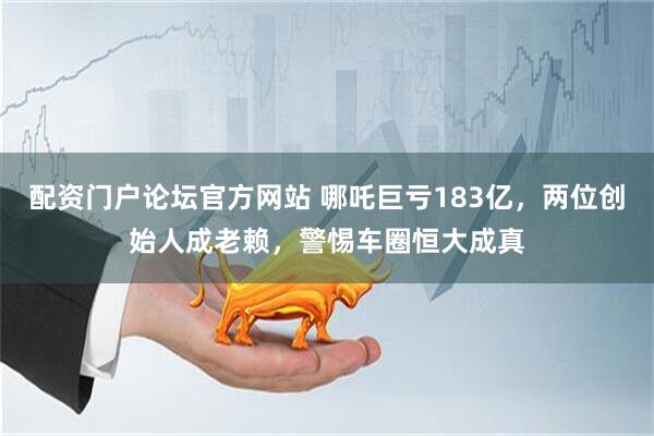 配资门户论坛官方网站 哪吒巨亏183亿，两位创始人成老赖，警惕车圈恒大成真